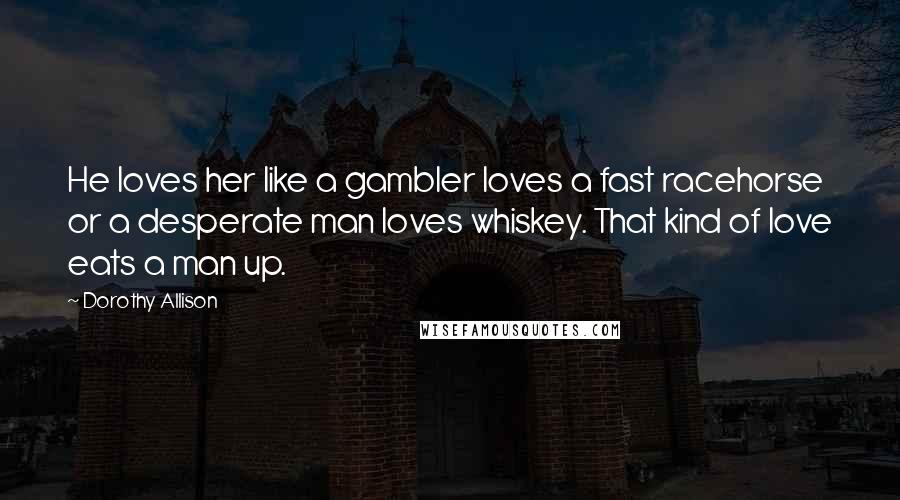 Dorothy Allison Quotes: He loves her like a gambler loves a fast racehorse or a desperate man loves whiskey. That kind of love eats a man up.