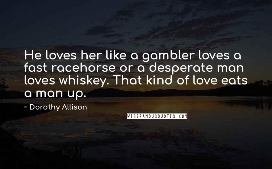 Dorothy Allison Quotes: He loves her like a gambler loves a fast racehorse or a desperate man loves whiskey. That kind of love eats a man up.