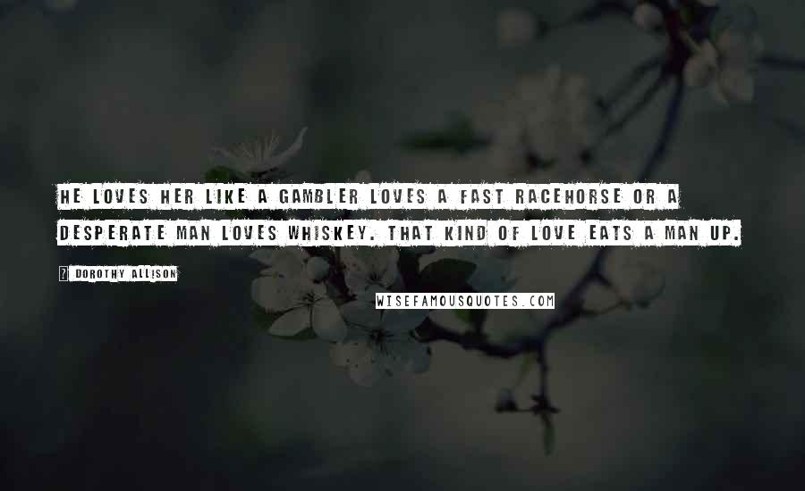 Dorothy Allison Quotes: He loves her like a gambler loves a fast racehorse or a desperate man loves whiskey. That kind of love eats a man up.