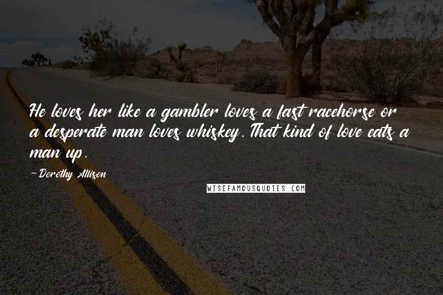 Dorothy Allison Quotes: He loves her like a gambler loves a fast racehorse or a desperate man loves whiskey. That kind of love eats a man up.