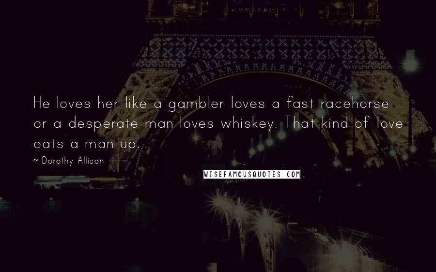 Dorothy Allison Quotes: He loves her like a gambler loves a fast racehorse or a desperate man loves whiskey. That kind of love eats a man up.