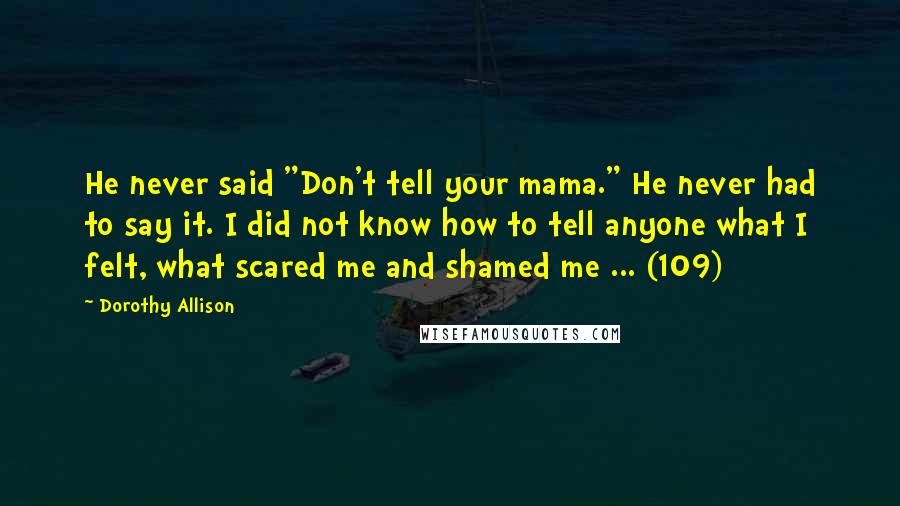 Dorothy Allison Quotes: He never said "Don't tell your mama." He never had to say it. I did not know how to tell anyone what I felt, what scared me and shamed me ... (109)