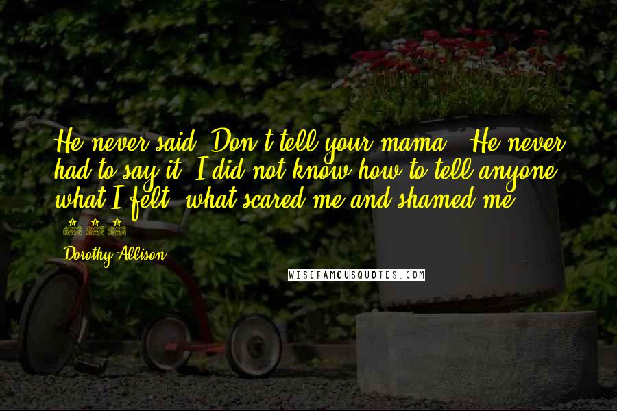 Dorothy Allison Quotes: He never said "Don't tell your mama." He never had to say it. I did not know how to tell anyone what I felt, what scared me and shamed me ... (109)