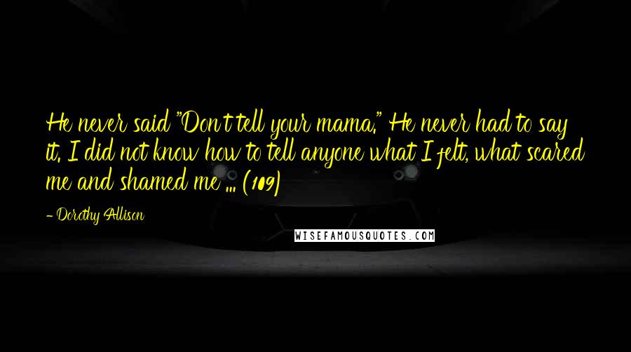 Dorothy Allison Quotes: He never said "Don't tell your mama." He never had to say it. I did not know how to tell anyone what I felt, what scared me and shamed me ... (109)