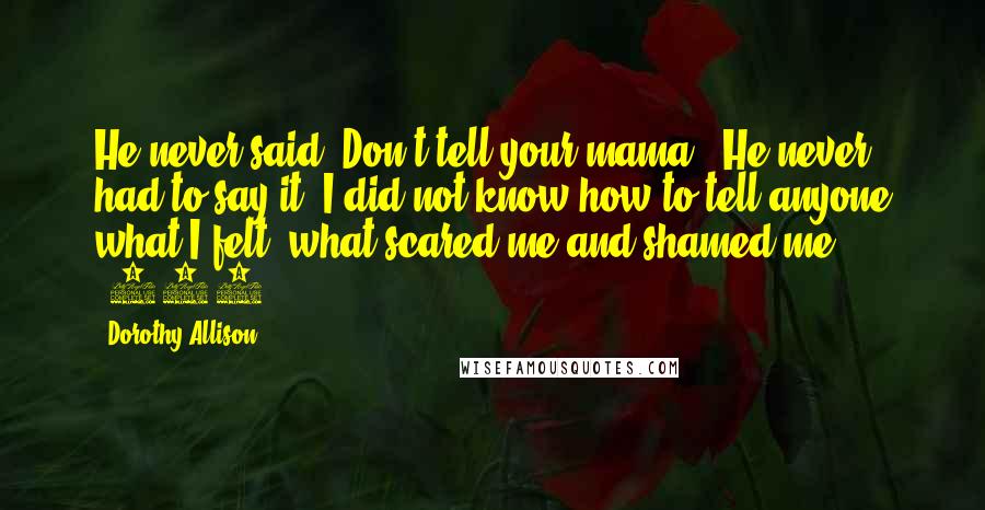 Dorothy Allison Quotes: He never said "Don't tell your mama." He never had to say it. I did not know how to tell anyone what I felt, what scared me and shamed me ... (109)