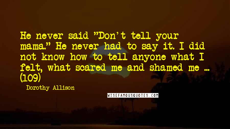 Dorothy Allison Quotes: He never said "Don't tell your mama." He never had to say it. I did not know how to tell anyone what I felt, what scared me and shamed me ... (109)