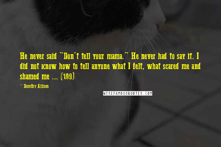 Dorothy Allison Quotes: He never said "Don't tell your mama." He never had to say it. I did not know how to tell anyone what I felt, what scared me and shamed me ... (109)