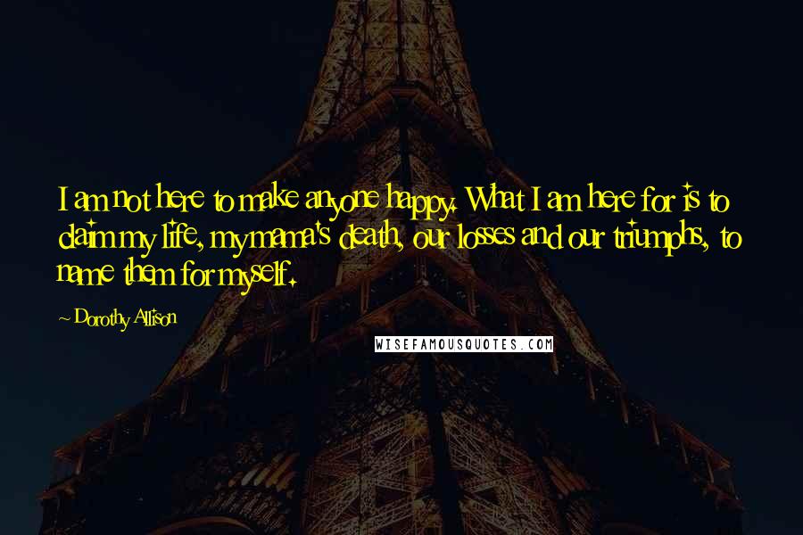 Dorothy Allison Quotes: I am not here to make anyone happy. What I am here for is to claim my life, my mama's death, our losses and our triumphs, to name them for myself.