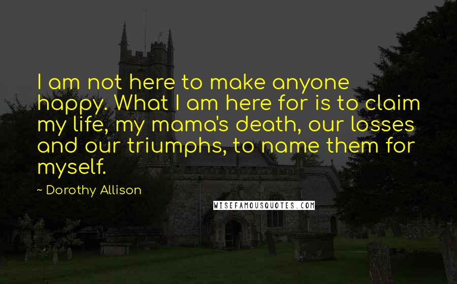 Dorothy Allison Quotes: I am not here to make anyone happy. What I am here for is to claim my life, my mama's death, our losses and our triumphs, to name them for myself.