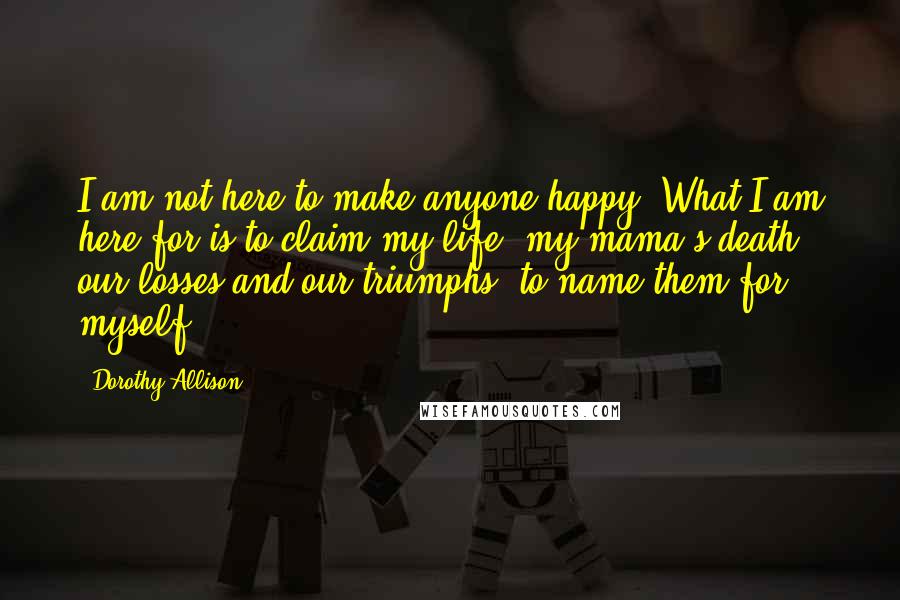 Dorothy Allison Quotes: I am not here to make anyone happy. What I am here for is to claim my life, my mama's death, our losses and our triumphs, to name them for myself.