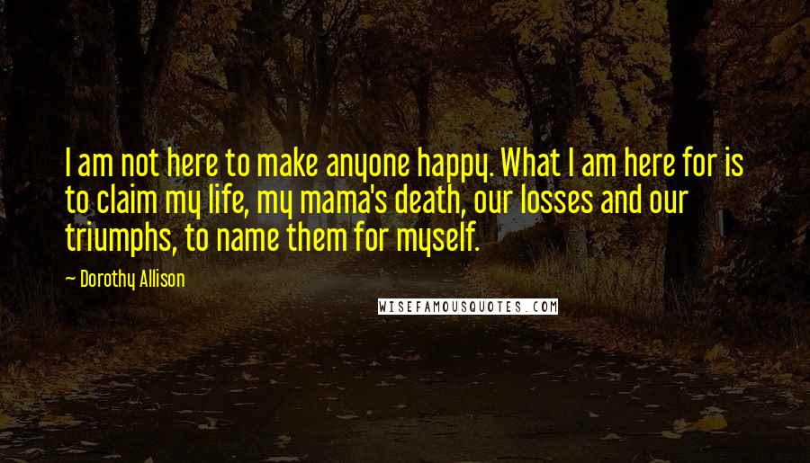 Dorothy Allison Quotes: I am not here to make anyone happy. What I am here for is to claim my life, my mama's death, our losses and our triumphs, to name them for myself.