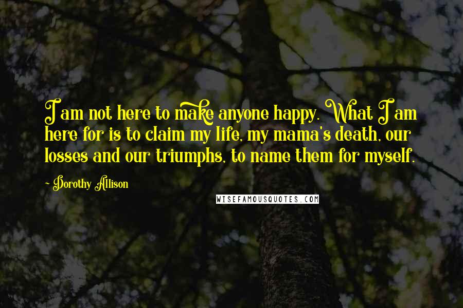 Dorothy Allison Quotes: I am not here to make anyone happy. What I am here for is to claim my life, my mama's death, our losses and our triumphs, to name them for myself.