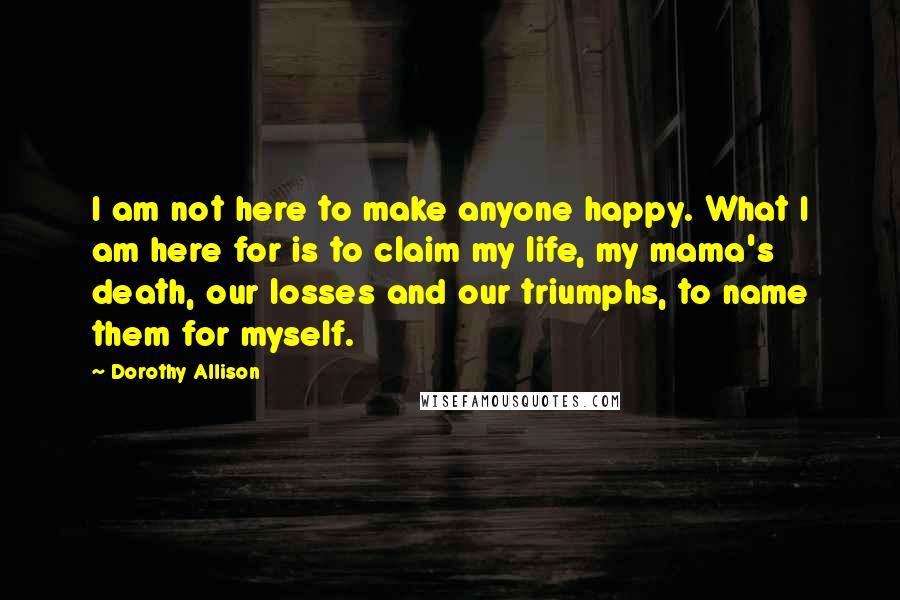 Dorothy Allison Quotes: I am not here to make anyone happy. What I am here for is to claim my life, my mama's death, our losses and our triumphs, to name them for myself.