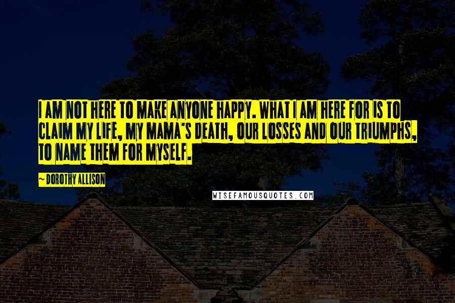 Dorothy Allison Quotes: I am not here to make anyone happy. What I am here for is to claim my life, my mama's death, our losses and our triumphs, to name them for myself.