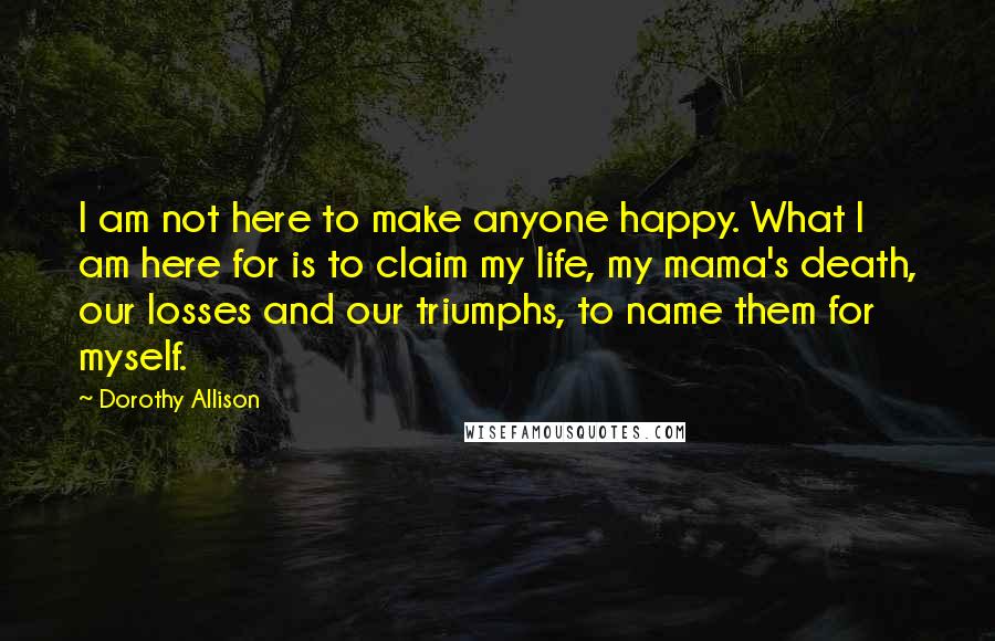 Dorothy Allison Quotes: I am not here to make anyone happy. What I am here for is to claim my life, my mama's death, our losses and our triumphs, to name them for myself.