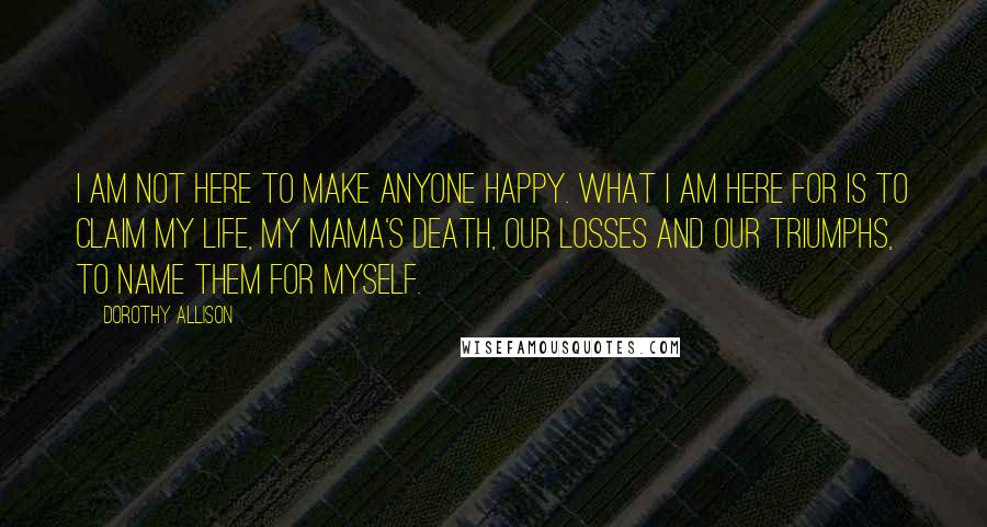 Dorothy Allison Quotes: I am not here to make anyone happy. What I am here for is to claim my life, my mama's death, our losses and our triumphs, to name them for myself.