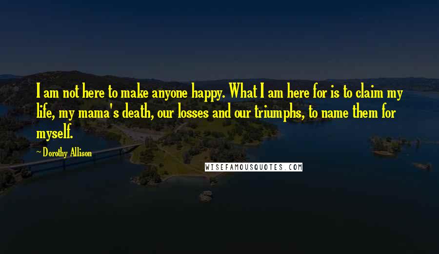 Dorothy Allison Quotes: I am not here to make anyone happy. What I am here for is to claim my life, my mama's death, our losses and our triumphs, to name them for myself.