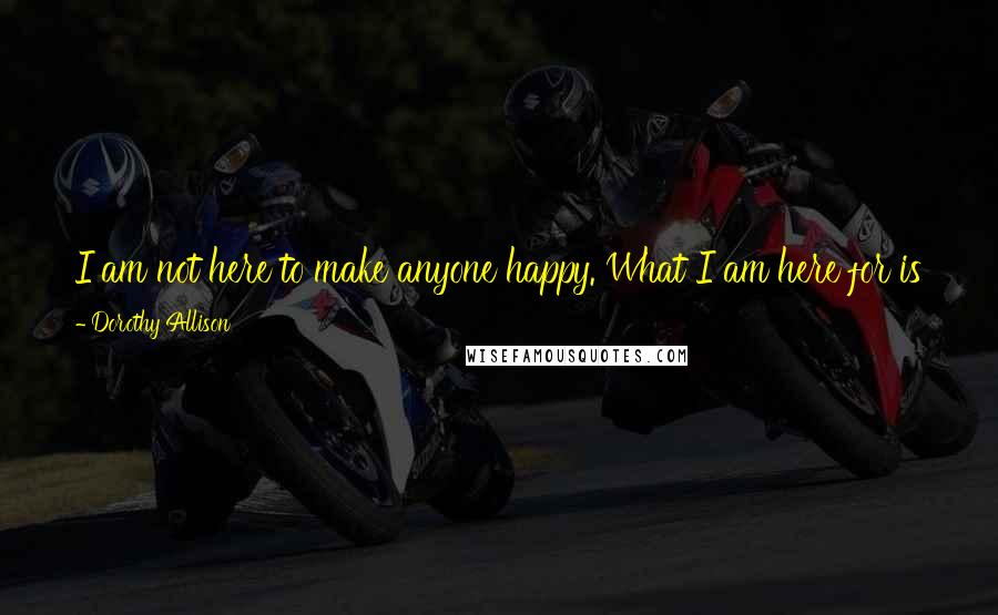 Dorothy Allison Quotes: I am not here to make anyone happy. What I am here for is to claim my life, my mama's death, our losses and our triumphs, to name them for myself.