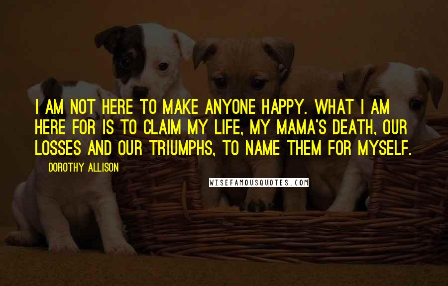 Dorothy Allison Quotes: I am not here to make anyone happy. What I am here for is to claim my life, my mama's death, our losses and our triumphs, to name them for myself.