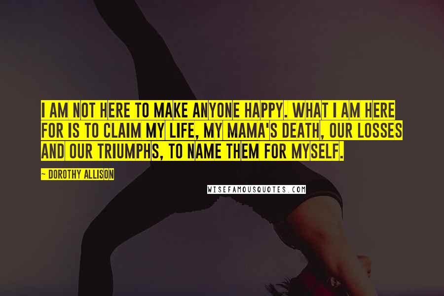 Dorothy Allison Quotes: I am not here to make anyone happy. What I am here for is to claim my life, my mama's death, our losses and our triumphs, to name them for myself.