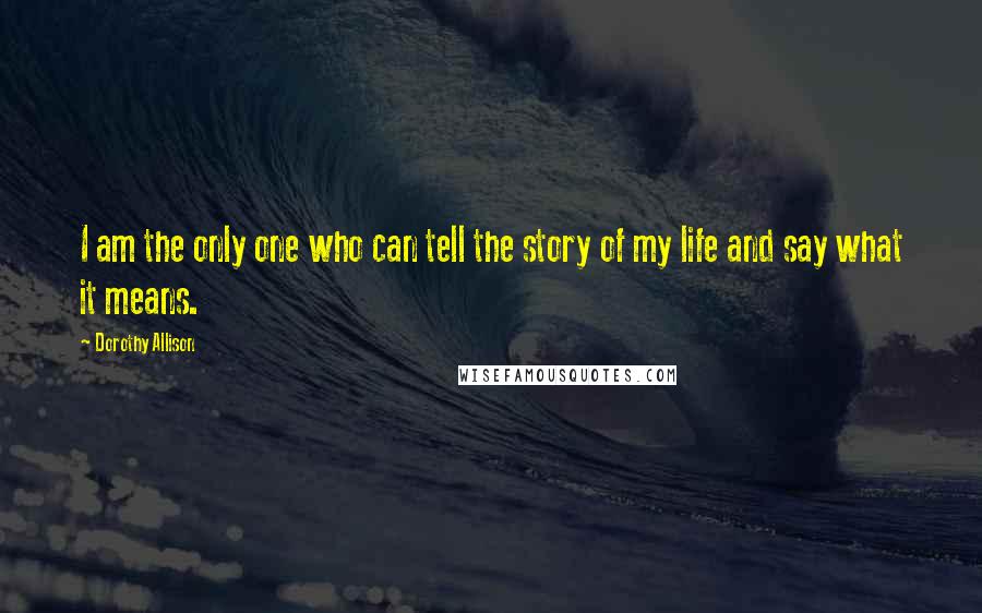 Dorothy Allison Quotes: I am the only one who can tell the story of my life and say what it means.
