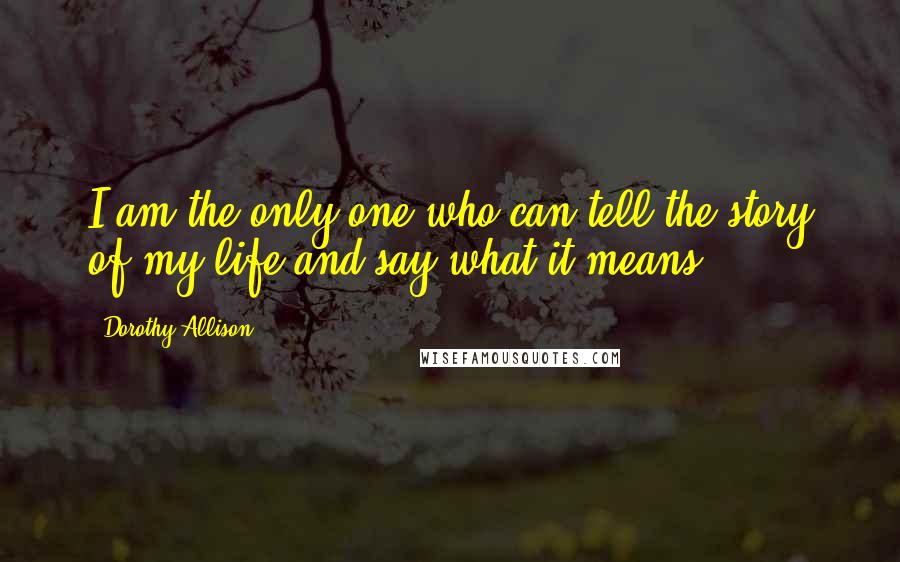 Dorothy Allison Quotes: I am the only one who can tell the story of my life and say what it means.