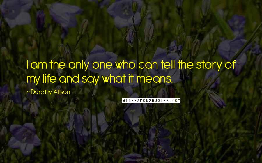 Dorothy Allison Quotes: I am the only one who can tell the story of my life and say what it means.
