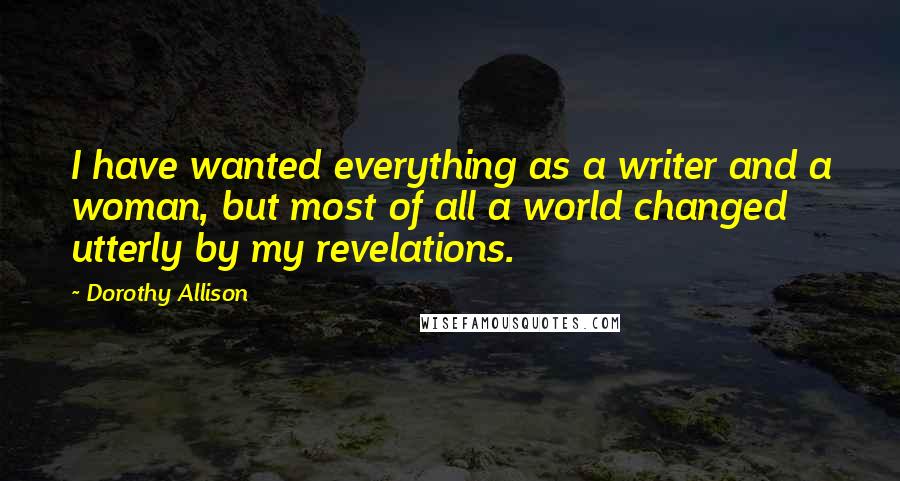 Dorothy Allison Quotes: I have wanted everything as a writer and a woman, but most of all a world changed utterly by my revelations.