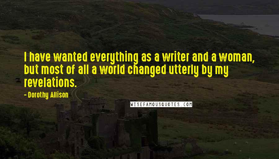 Dorothy Allison Quotes: I have wanted everything as a writer and a woman, but most of all a world changed utterly by my revelations.
