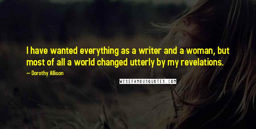 Dorothy Allison Quotes: I have wanted everything as a writer and a woman, but most of all a world changed utterly by my revelations.