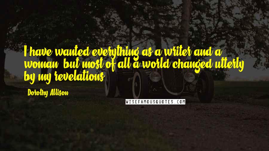 Dorothy Allison Quotes: I have wanted everything as a writer and a woman, but most of all a world changed utterly by my revelations.