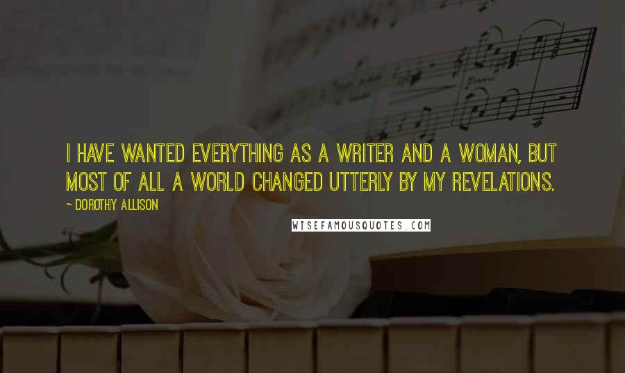 Dorothy Allison Quotes: I have wanted everything as a writer and a woman, but most of all a world changed utterly by my revelations.