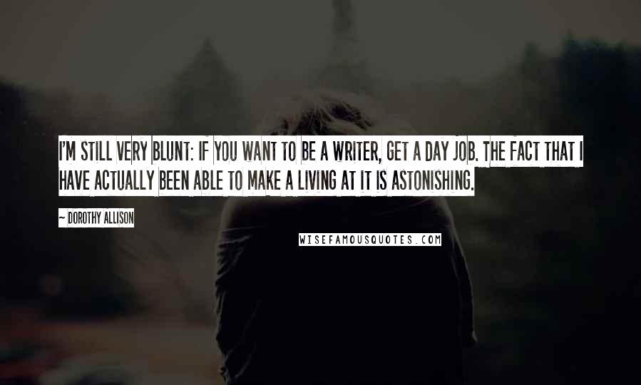 Dorothy Allison Quotes: I'm still very blunt: If you want to be a writer, get a day job. The fact that I have actually been able to make a living at it is astonishing.