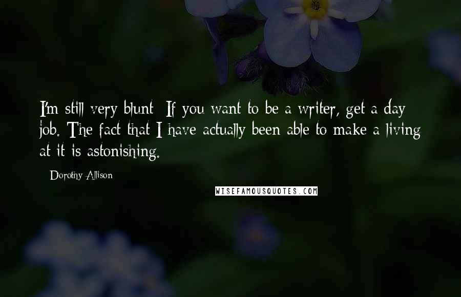 Dorothy Allison Quotes: I'm still very blunt: If you want to be a writer, get a day job. The fact that I have actually been able to make a living at it is astonishing.