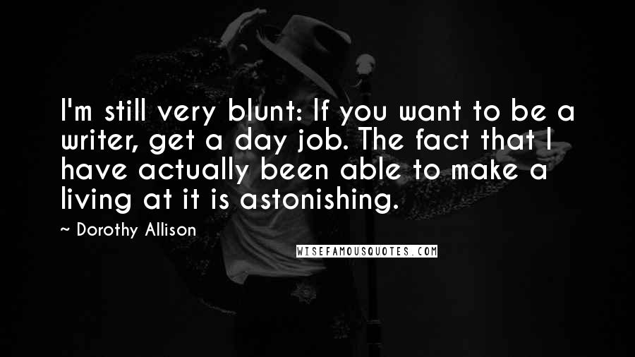 Dorothy Allison Quotes: I'm still very blunt: If you want to be a writer, get a day job. The fact that I have actually been able to make a living at it is astonishing.