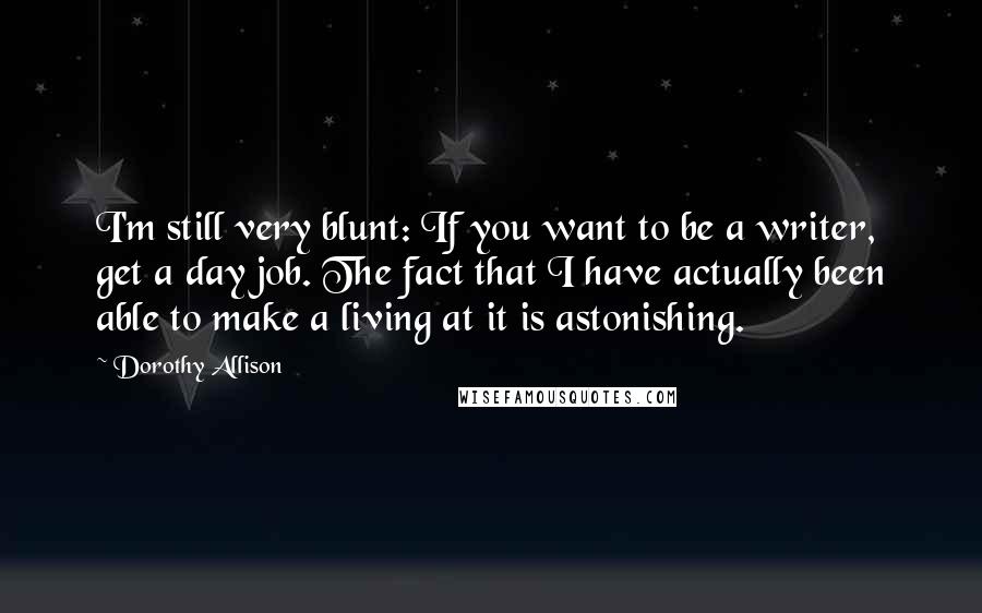 Dorothy Allison Quotes: I'm still very blunt: If you want to be a writer, get a day job. The fact that I have actually been able to make a living at it is astonishing.