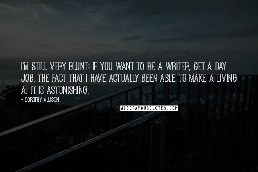 Dorothy Allison Quotes: I'm still very blunt: If you want to be a writer, get a day job. The fact that I have actually been able to make a living at it is astonishing.