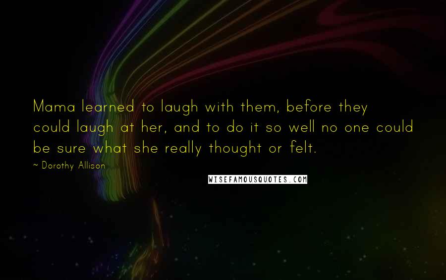 Dorothy Allison Quotes: Mama learned to laugh with them, before they could laugh at her, and to do it so well no one could be sure what she really thought or felt.