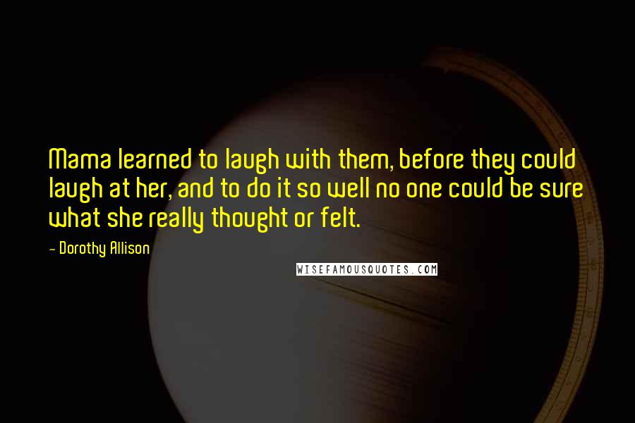 Dorothy Allison Quotes: Mama learned to laugh with them, before they could laugh at her, and to do it so well no one could be sure what she really thought or felt.
