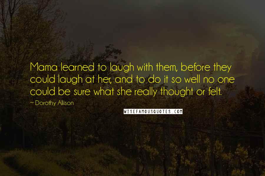 Dorothy Allison Quotes: Mama learned to laugh with them, before they could laugh at her, and to do it so well no one could be sure what she really thought or felt.