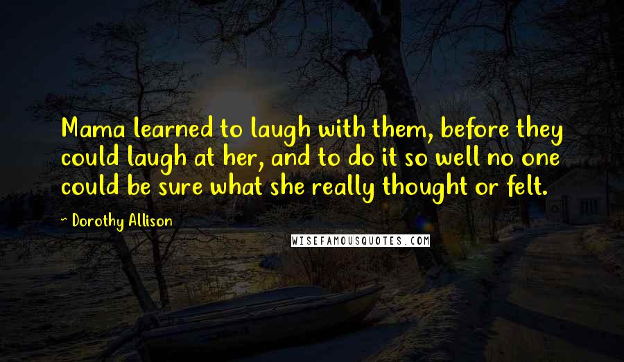 Dorothy Allison Quotes: Mama learned to laugh with them, before they could laugh at her, and to do it so well no one could be sure what she really thought or felt.