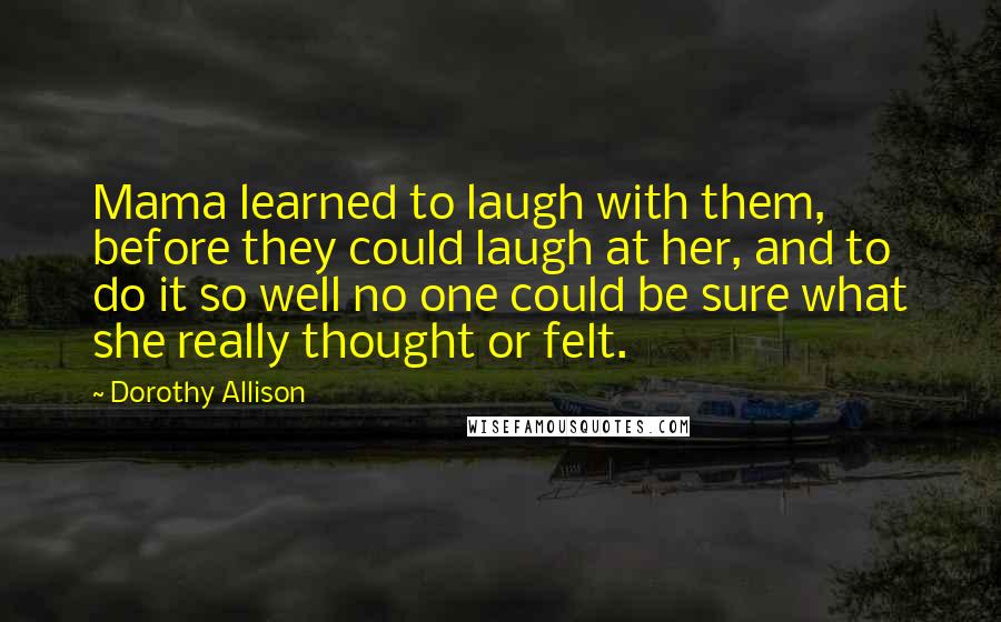 Dorothy Allison Quotes: Mama learned to laugh with them, before they could laugh at her, and to do it so well no one could be sure what she really thought or felt.