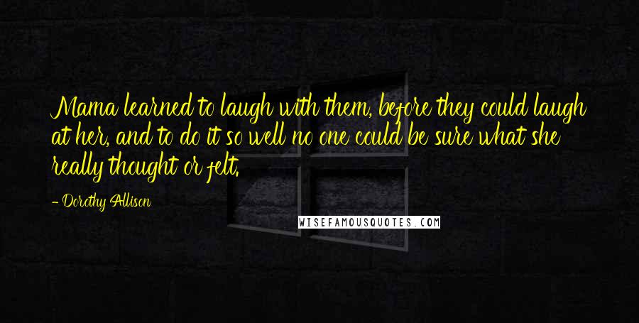 Dorothy Allison Quotes: Mama learned to laugh with them, before they could laugh at her, and to do it so well no one could be sure what she really thought or felt.