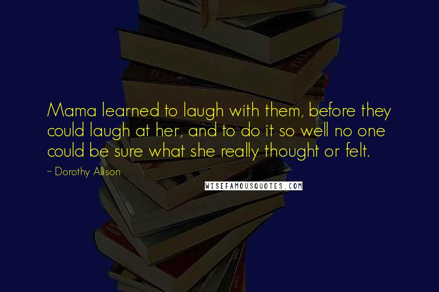 Dorothy Allison Quotes: Mama learned to laugh with them, before they could laugh at her, and to do it so well no one could be sure what she really thought or felt.