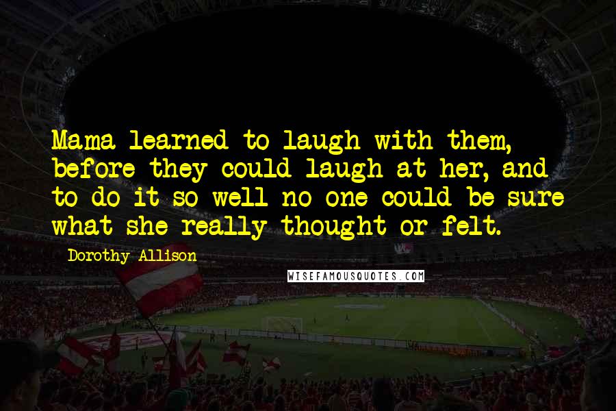 Dorothy Allison Quotes: Mama learned to laugh with them, before they could laugh at her, and to do it so well no one could be sure what she really thought or felt.