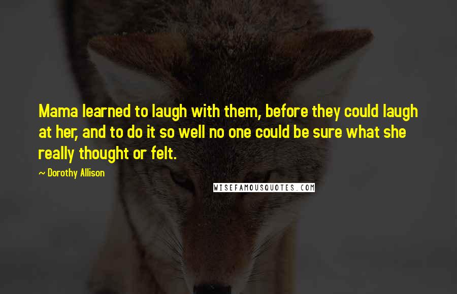 Dorothy Allison Quotes: Mama learned to laugh with them, before they could laugh at her, and to do it so well no one could be sure what she really thought or felt.