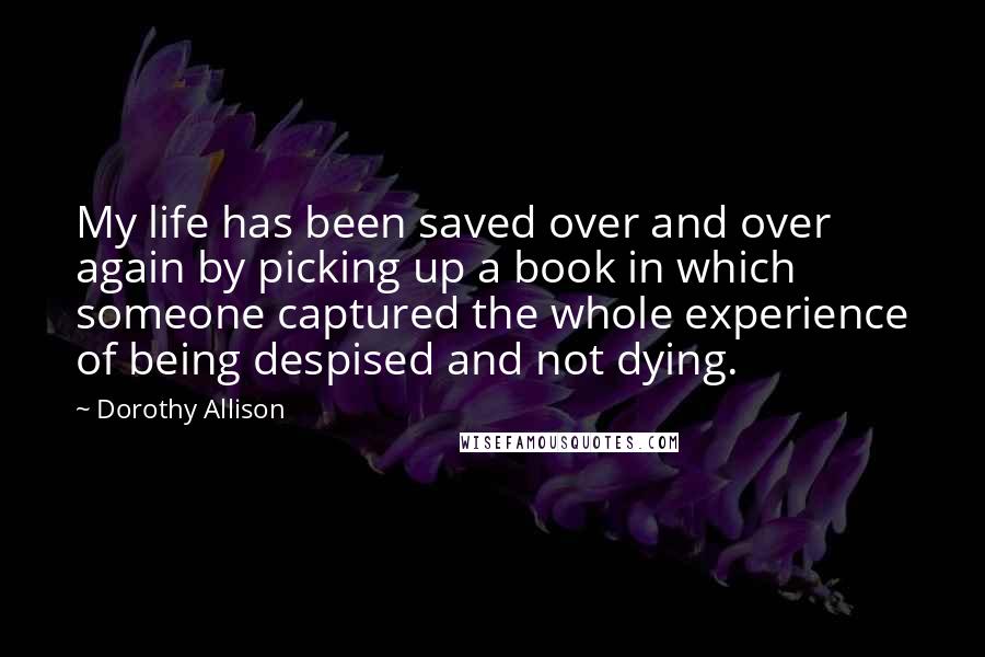 Dorothy Allison Quotes: My life has been saved over and over again by picking up a book in which someone captured the whole experience of being despised and not dying.