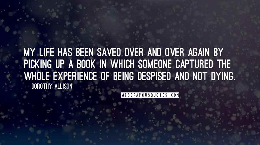 Dorothy Allison Quotes: My life has been saved over and over again by picking up a book in which someone captured the whole experience of being despised and not dying.