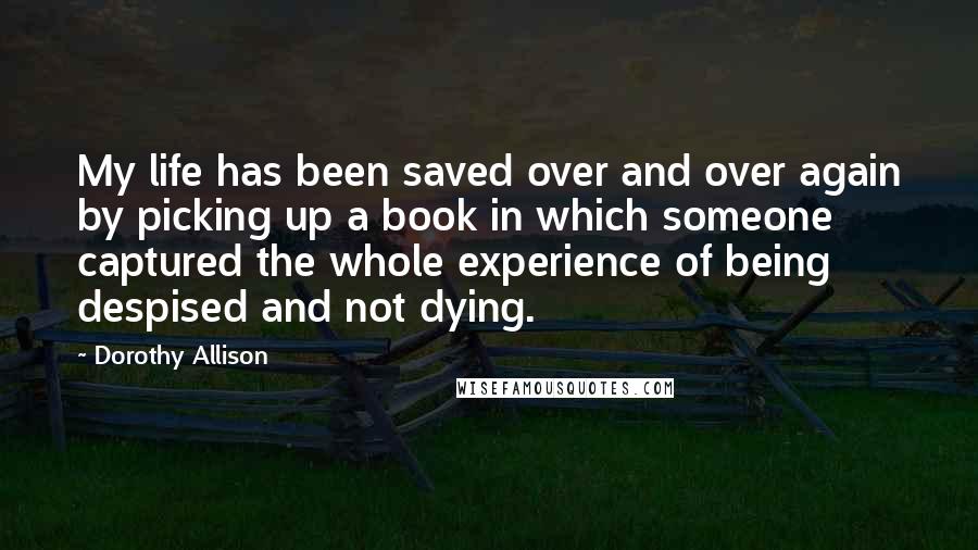 Dorothy Allison Quotes: My life has been saved over and over again by picking up a book in which someone captured the whole experience of being despised and not dying.