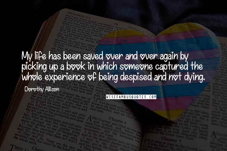 Dorothy Allison Quotes: My life has been saved over and over again by picking up a book in which someone captured the whole experience of being despised and not dying.
